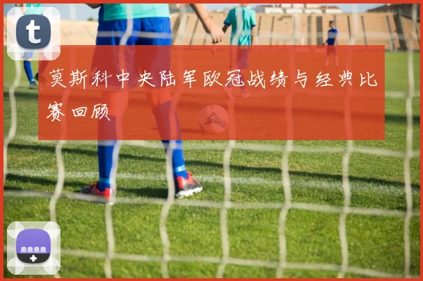 莫斯科中央陆军欧冠战绩与经典比赛回顾