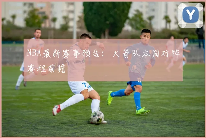 NBA最新赛事预告：火箭队本周对阵赛程前瞻