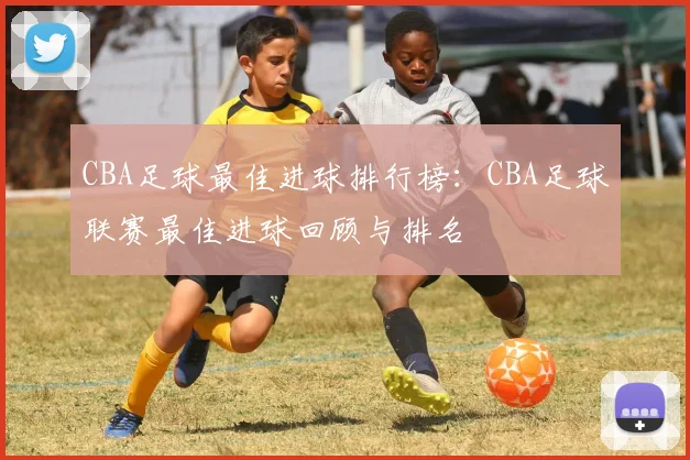 CBA足球最佳进球排行榜：CBA足球联赛最佳进球回顾与排名