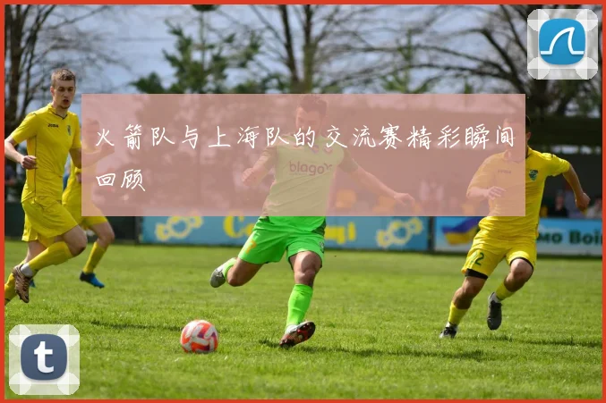 火箭队与上海队的交流赛精彩瞬间回顾