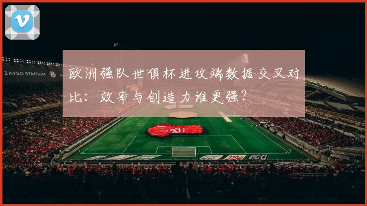 欧洲强队世俱杯进攻端数据交叉对比：效率与创造力谁更强？